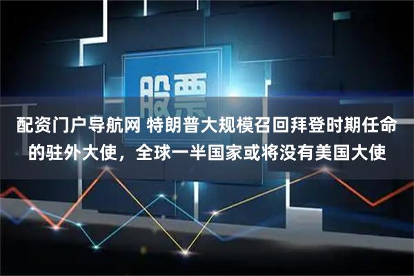 配资门户导航网 特朗普大规模召回拜登时期任命的驻外大使，全球一半国家或将没有美国大使