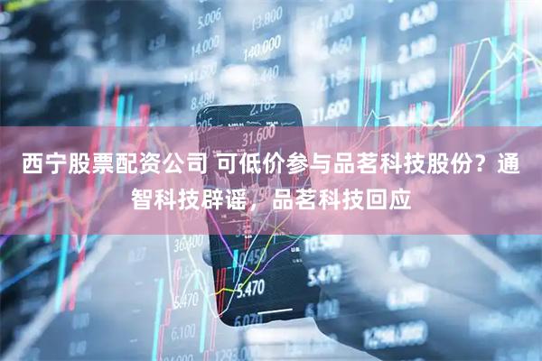 西宁股票配资公司 可低价参与品茗科技股份?通智科技辟谣,品茗科技回应