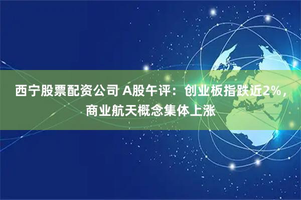 西宁股票配资公司 A股午评：创业板指跌近2%，商业航天概念集体上涨