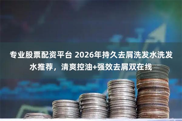 专业股票配资平台 2026年持久去屑洗发水洗发水推荐，清爽控油+强效去屑双在线