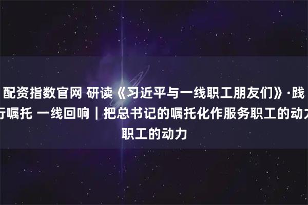 配资指数官网 研读《习近平与一线职工朋友们》·践行嘱托 一线回响｜把总书记的嘱托化作服务职工的动力
