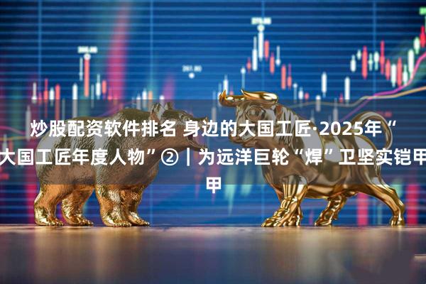 炒股配资软件排名 身边的大国工匠·2025年“大国工匠年度人物”②|为远洋巨轮“焊”卫坚实铠甲