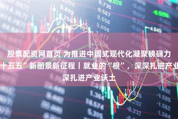 股票配资网首页 为推进中国式现代化凝聚磅礴力量·“十五五”新图景新征程丨就业的“根”,深深扎进产业沃土