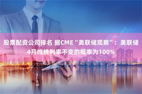 股票配资公司排名 据CME“美联储观察”：美联储4月维持利率不变的概率为100%