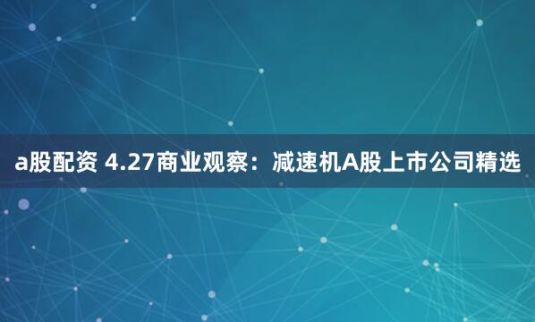 a股配资 4.27商业观察：减速机A股上市公司精选