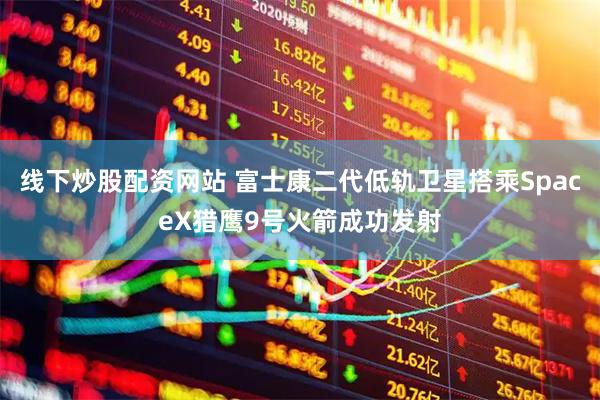 线下炒股配资网站 富士康二代低轨卫星搭乘SpaceX猎鹰9号火箭成功发射