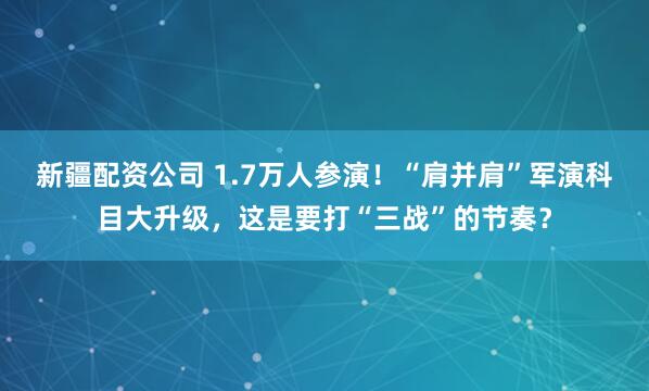 新疆配资公司 1.7万人参演！“肩并肩”军演科目大升级，这是要打“三战”的节奏？