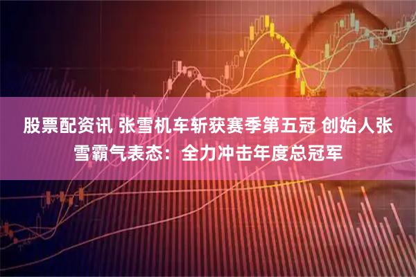股票配资讯 张雪机车斩获赛季第五冠 创始人张雪霸气表态：全力冲击年度总冠军