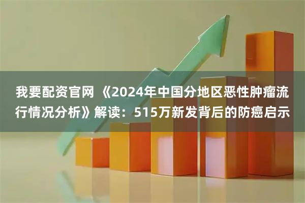 我要配资官网 《2024年中国分地区恶性肿瘤流行情况分析》解读：515万新发背后的防癌启示