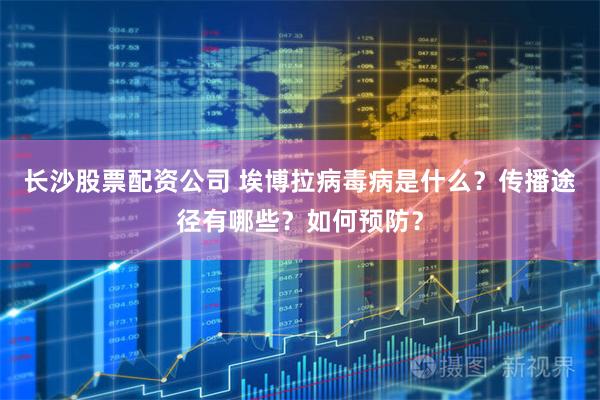 长沙股票配资公司 埃博拉病毒病是什么？传播途径有哪些？如何预防？