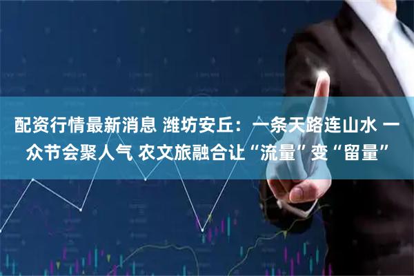 配资行情最新消息 潍坊安丘：一条天路连山水 一众节会聚人气 农文旅融合让“流量”变“留量”