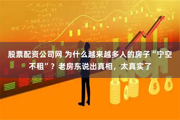 股票配资公司网 为什么越来越多人的房子“宁空不租”？老房东说出真相，太真实了