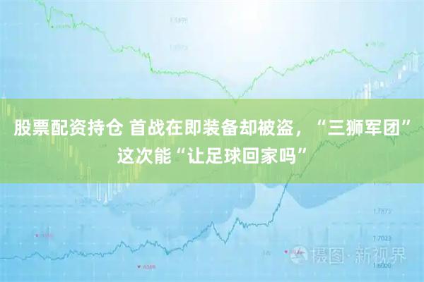股票配资持仓 首战在即装备却被盗，“三狮军团”这次能“让足球回家吗”