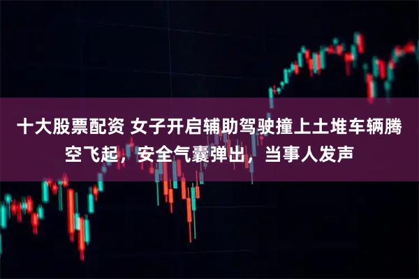 十大股票配资 女子开启辅助驾驶撞上土堆车辆腾空飞起，安全气囊弹出，当事人发声