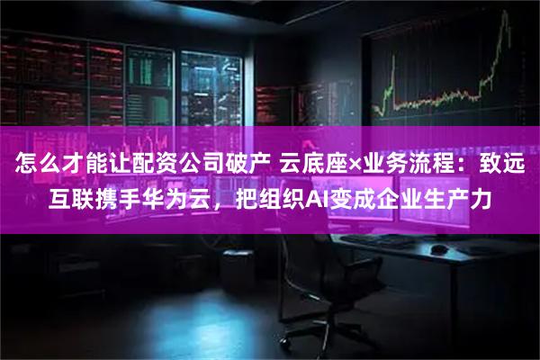 怎么才能让配资公司破产 云底座×业务流程：致远互联携手华为云，把组织AI变成企业生产力